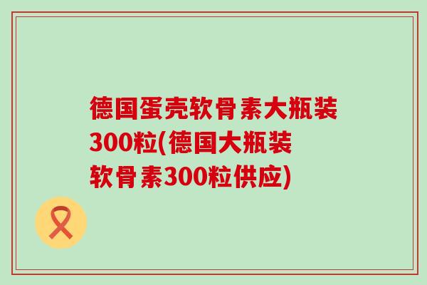 德国蛋壳软骨素大瓶装300粒(德国大瓶装软骨素300粒供应)