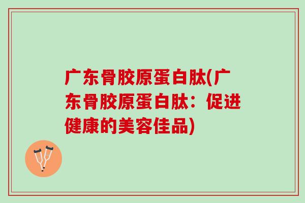 广东骨胶原蛋白肽(广东骨胶原蛋白肽：促进健康的美容佳品)