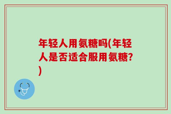 年轻人用氨糖吗(年轻人是否适合服用氨糖？)