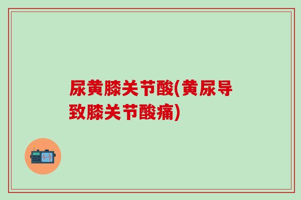 尿黄膝关节酸(黄尿导致膝关节酸痛)