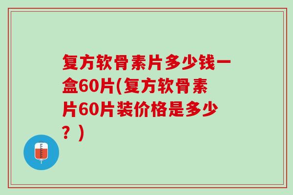 复方软骨素片多少钱一盒60片(复方软骨素片60片装价格是多少？)
