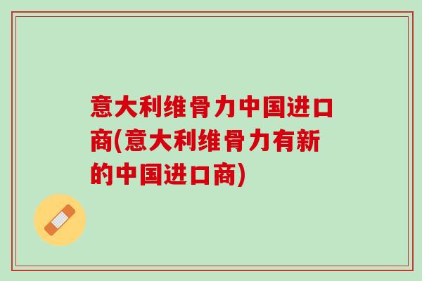 意大利维骨力中国进口商(意大利维骨力有新的中国进口商)