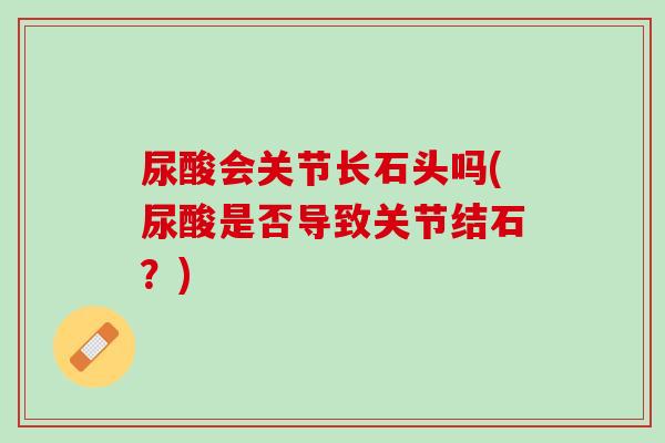 尿酸会关节长石头吗(尿酸是否导致关节结石？)