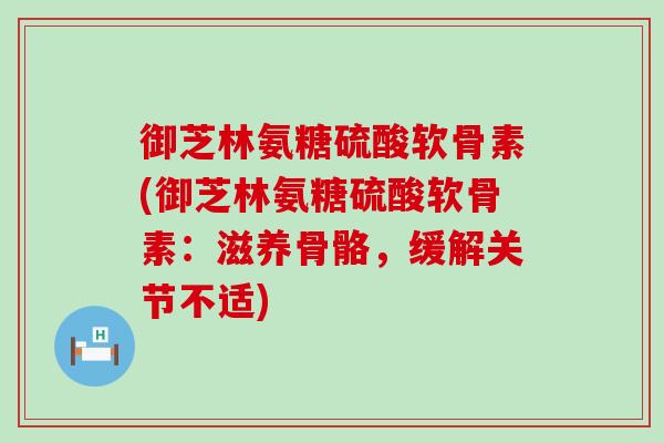 御芝林氨糖硫酸软骨素(御芝林氨糖硫酸软骨素：滋养骨骼，缓解关节不适)