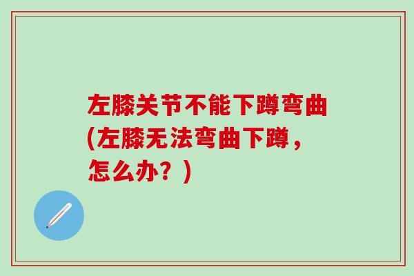 左膝关节不能下蹲弯曲(左膝无法弯曲下蹲，怎么办？)
