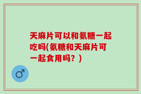 天麻片可以和氨糖一起吃吗(氨糖和天麻片可一起食用吗？)