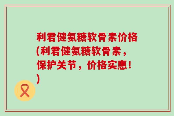利君健氨糖软骨素价格(利君健氨糖软骨素，保护关节，价格实惠！)