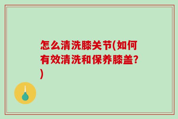 怎么清洗膝关节(如何有效清洗和保养膝盖？)