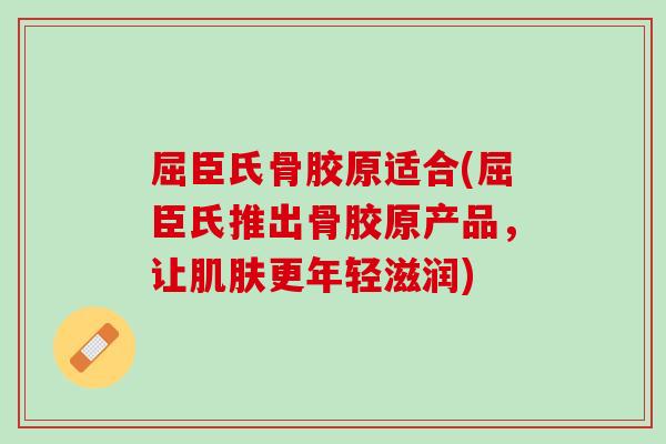 屈臣氏骨胶原适合(屈臣氏推出骨胶原产品，让肌肤更年轻滋润)