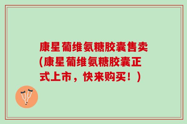 康星葡维氨糖胶囊售卖(康星葡维氨糖胶囊正式上市，快来购买！)