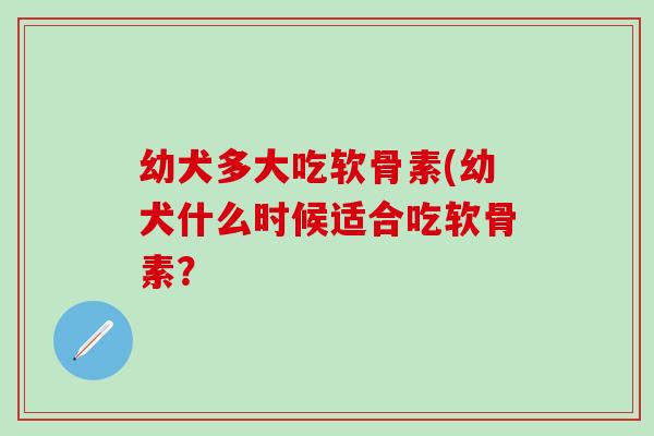 幼犬多大吃软骨素(幼犬什么时候适合吃软骨素？