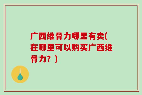 广西维骨力哪里有卖(在哪里可以购买广西维骨力？)
