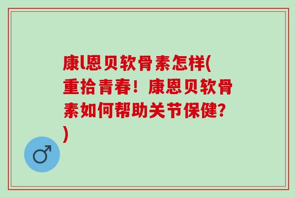 康l恩贝软骨素怎样(重拾青春！康恩贝软骨素如何帮助关节保健？)