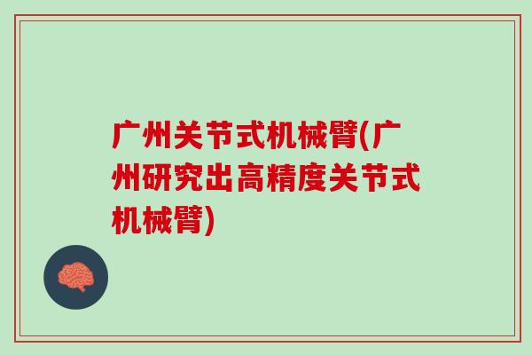 广州关节式机械臂(广州研究出高精度关节式机械臂)