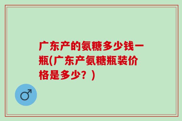 广东产的氨糖多少钱一瓶(广东产氨糖瓶装价格是多少？)