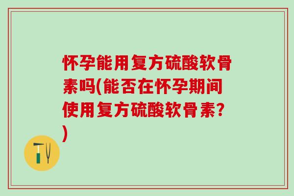 怀孕能用复方硫酸软骨素吗(能否在怀孕期间使用复方硫酸软骨素？)
