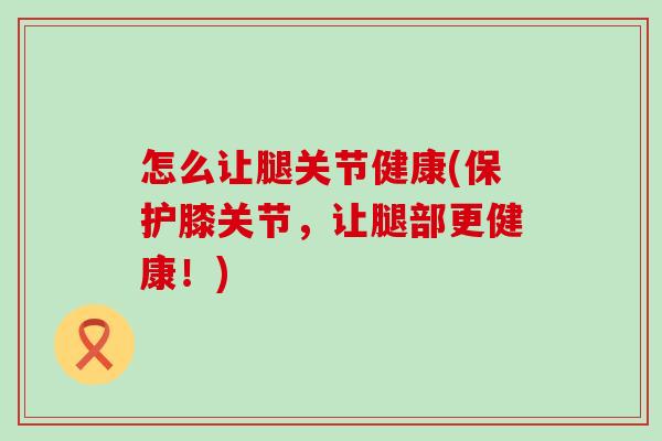 怎么让腿关节健康(保护膝关节，让腿部更健康！)
