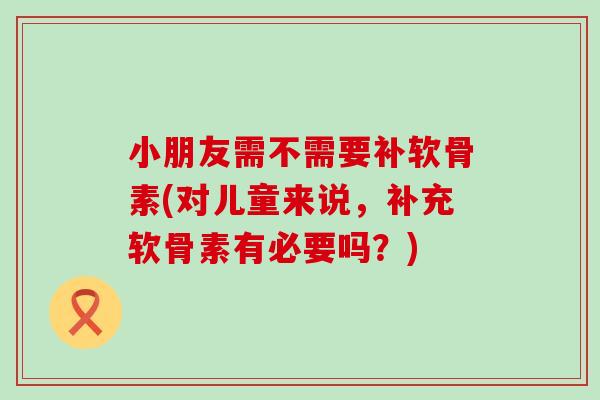 小朋友需不需要补软骨素(对儿童来说，补充软骨素有必要吗？)