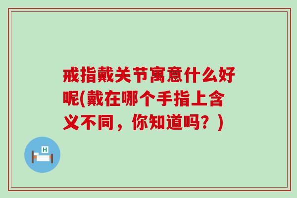 戒指戴关节寓意什么好呢(戴在哪个手指上含义不同，你知道吗？)