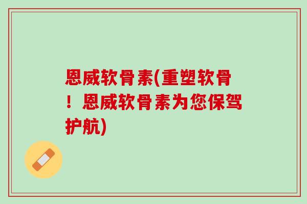 恩威软骨素(重塑软骨！恩威软骨素为您保驾护航)