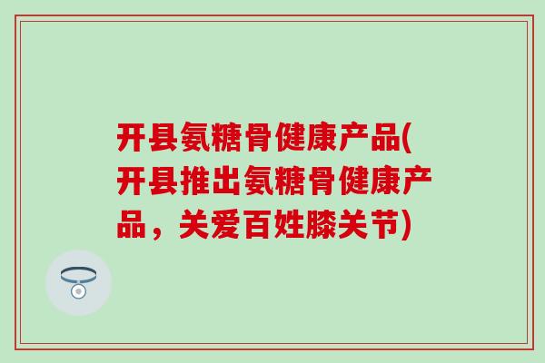 开县氨糖骨健康产品(开县推出氨糖骨健康产品，关爱百姓膝关节)