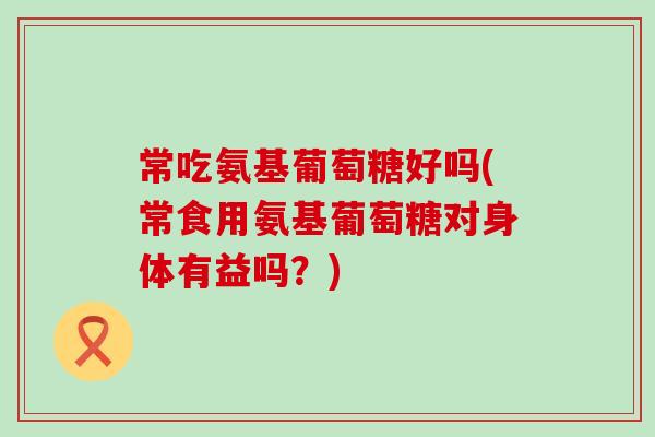 常吃氨基葡萄糖好吗(常食用氨基葡萄糖对身体有益吗？)