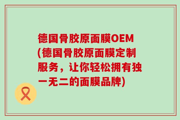 德国骨胶原面膜OEM(德国骨胶原面膜定制服务，让你轻松拥有独一无二的面膜品牌)