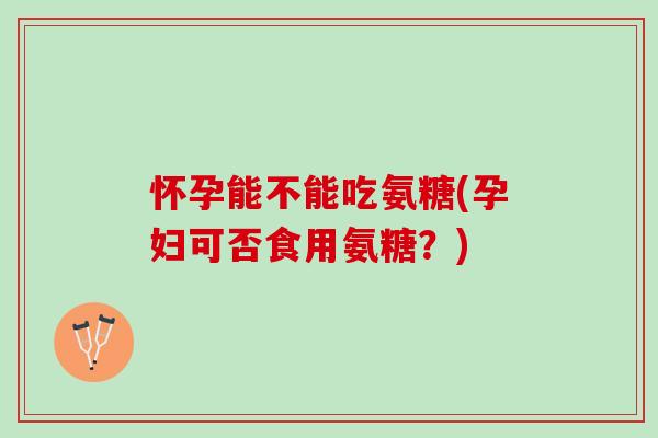 怀孕能不能吃氨糖(孕妇可否食用氨糖？)