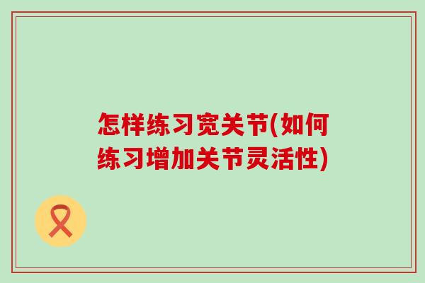怎样练习宽关节(如何练习增加关节灵活性)