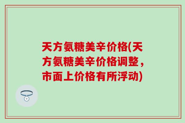 天方氨糖美辛价格(天方氨糖美辛价格调整，市面上价格有所浮动)