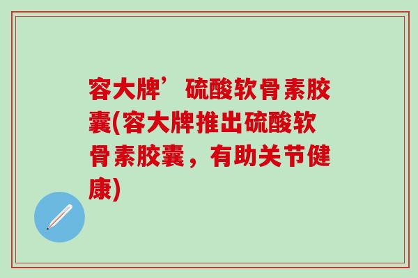 容大牌’硫酸软骨素胶囊(容大牌推出硫酸软骨素胶囊，有助关节健康)