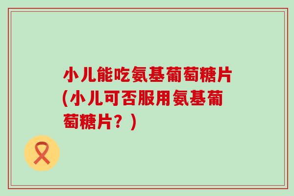 小儿能吃氨基葡萄糖片(小儿可否服用氨基葡萄糖片？)