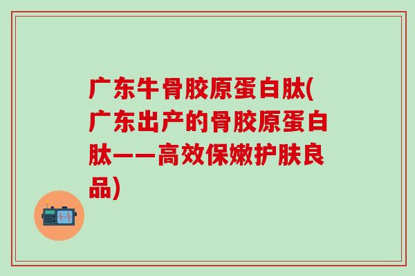 广东牛骨胶原蛋白肽(广东出产的骨胶原蛋白肽——高效保嫩护肤良品)