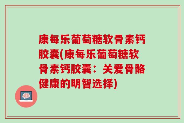 康每乐葡萄糖软骨素钙胶囊(康每乐葡萄糖软骨素钙胶囊：关爱骨骼健康的明智选择)