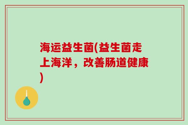 海运益生菌(益生菌走上海洋,改善肠道健康) 海运益生菌(益生菌走上海洋,改善肠道健康)