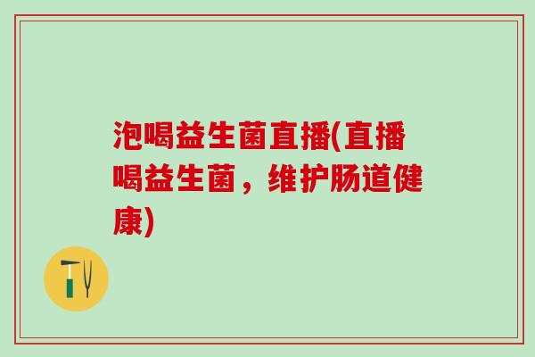 泡喝益生菌直播(直播喝益生菌，维护肠道健康)