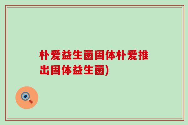 朴爱益生菌固体朴爱推出固体益生菌)