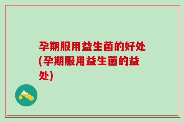 孕期服用益生菌的好处(孕期服用益生菌的益处)