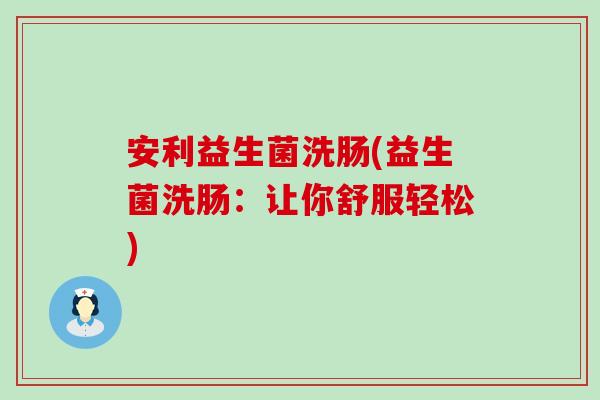 安利益生菌洗肠(益生菌洗肠：让你舒服轻松)