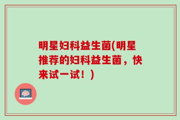 明星妇科益生菌(明星推荐的妇科益生菌，快来试一试！)