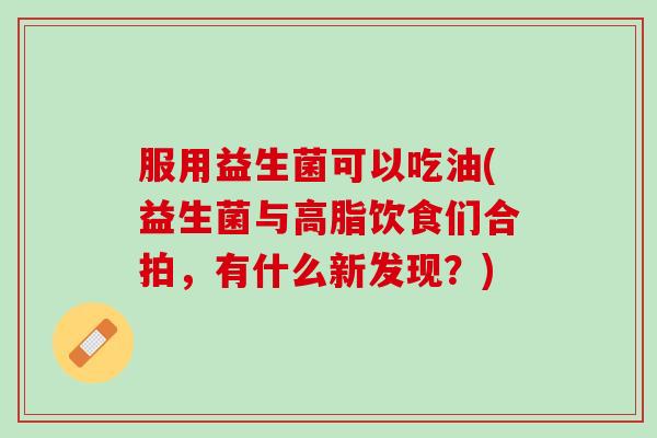 服用益生菌可以吃油(益生菌与高脂饮食们合拍，有什么新发现？)