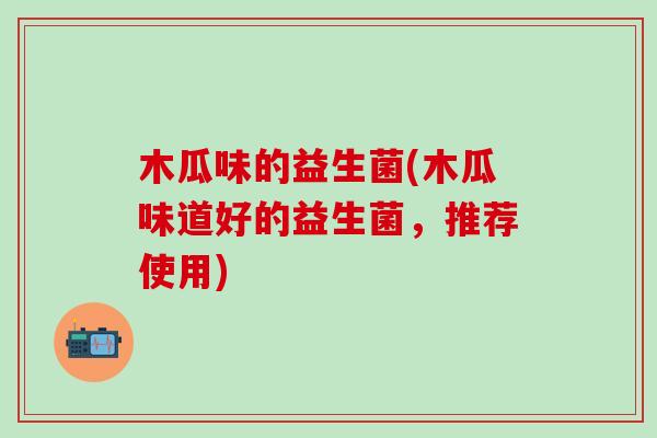 木瓜味的益生菌(木瓜味道好的益生菌，推荐使用)
