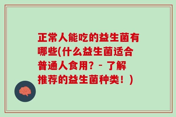 正常人能吃的益生菌有哪些(什么益生菌适合普通人食用？- 了解推荐的益生菌种类！)