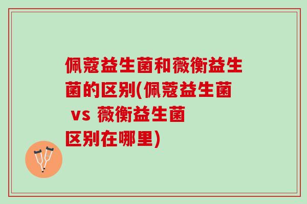 佩蔻益生菌和薇衡益生菌的区别(佩蔻益生菌 vs 薇衡益生菌 区别在哪里)