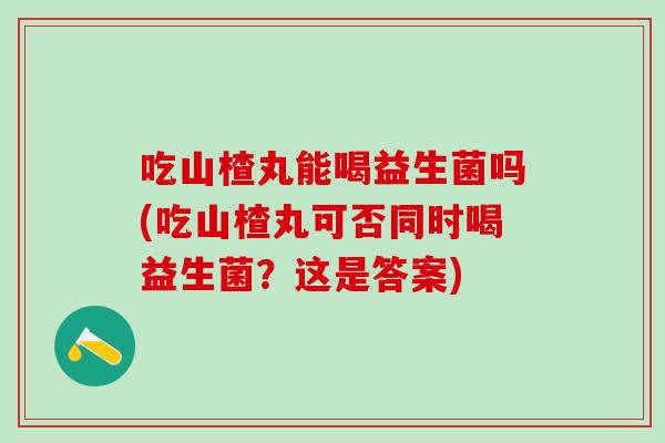 吃山楂丸能喝益生菌吗(吃山楂丸可否同时喝益生菌？这是答案)