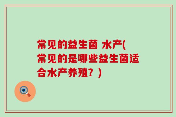 常见的益生菌 水产(常见的是哪些益生菌适合水产养殖？)