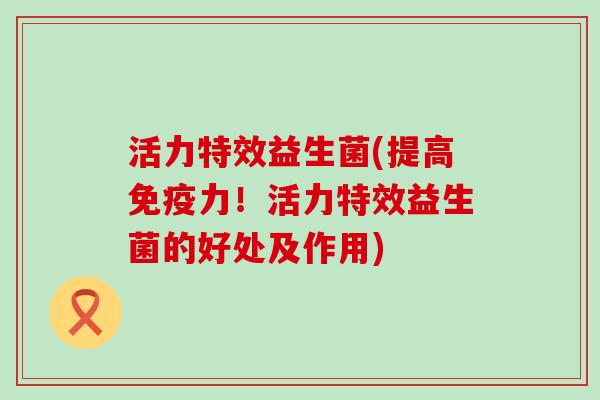 活力特效益生菌(提高免疫力！活力特效益生菌的好处及作用)