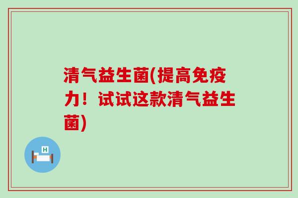 清气益生菌(提高免疫力！试试这款清气益生菌)