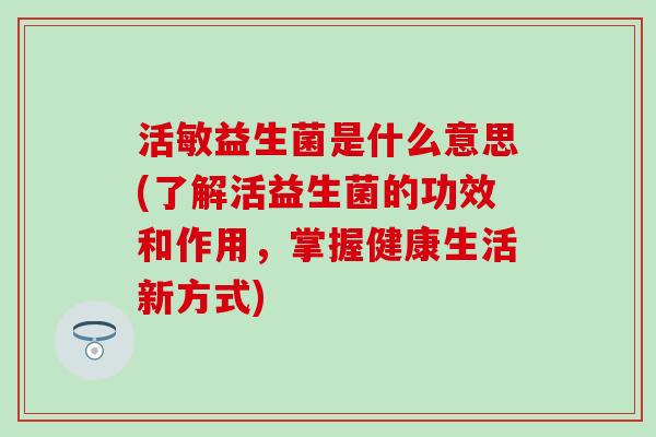 活敏益生菌是什么意思(了解活益生菌的功效和作用，掌握健康生活新方式)
