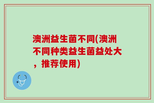 澳洲益生菌不同(澳洲不同种类益生菌益处大，推荐使用)